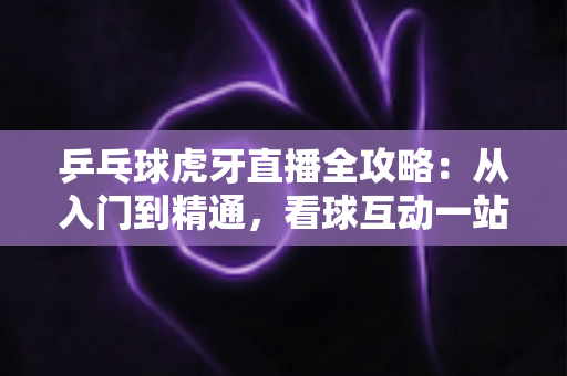 乒乓球虎牙直播全攻略:从入门到精通,看球互动一站掌握 乒乓球虎牙直播全攻略:从入门到精通,看球互动一站掌握