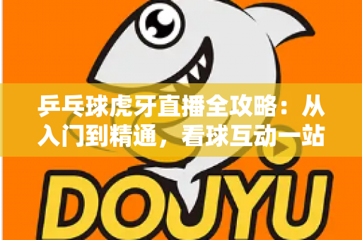 乒乓球虎牙直播全攻略:从入门到精通,看球互动一站掌握 乒乓球虎牙直播全攻略:从入门到精通,看球互动一站掌握