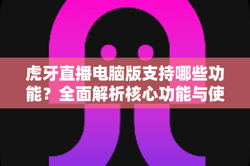 虎牙直播电脑版支持哪些功能？全面解析核心功能与使用技巧的完整指南