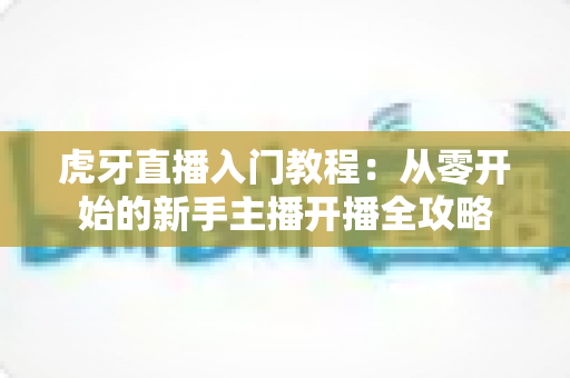 虎牙直播入门教程:从零开始的新手主播开播全攻略 虎牙直播入门教程:从零开始的新手主播开播全攻略