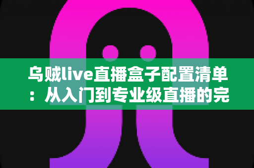乌贼live直播盒子配置清单：从入门到专业级直播的完整设备搭建指南