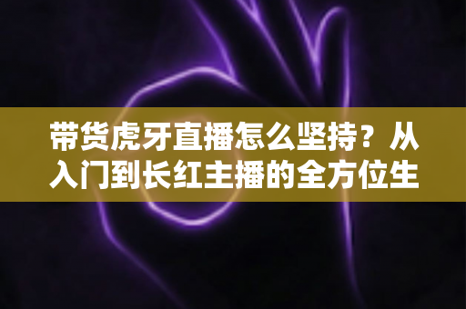 带货虎牙直播怎么坚持？从入门到长红主播的全方位生存指南