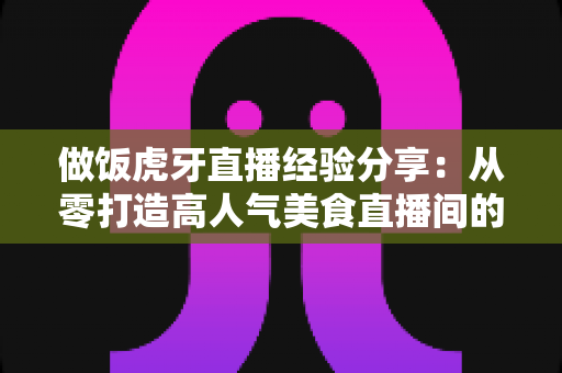 做饭虎牙直播经验分享:从零打造高人气美食直播间的实战指南 做饭虎牙直播经验分享:从零打造高人气美食直播间的实战指南