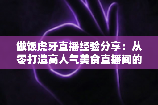 做饭虎牙直播经验分享:从零打造高人气美食直播间的实战指南 做饭虎牙直播经验分享:从零打造高人气美食直播间的实战指南