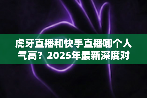 虎牙直播和快手直播哪个人气高？2025年最新深度对比分析，帮你找准最适合的直播平台