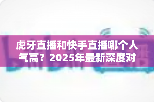 虎牙直播和快手直播哪个人气高？2025年最新深度对比分析，帮你找准最适合的直播平台