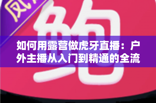 如何用露营做虎牙直播:户外主播从入门到精通的全流程实战指南 如何用露营做虎牙直播:户外主播从入门到精通的全流程实战指南