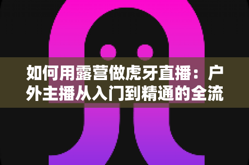 如何用露营做虎牙直播:户外主播从入门到精通的全流程实战指南 如何用露营做虎牙直播:户外主播从入门到精通的全流程实战指南