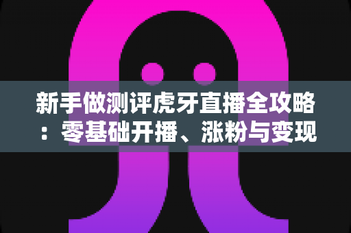 新手做测评虎牙直播全攻略:零基础开播、涨粉与变现的实战教程 新手做测评虎牙直播全攻略:零基础开播、涨粉与变现的实战教程