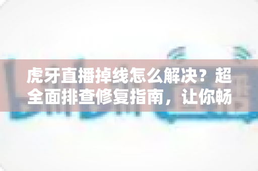 虎牙直播掉线怎么解决？超全面排查修复指南，让你畅享不卡顿的直播体验