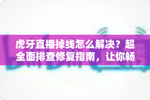 虎牙直播掉线怎么解决？超全面排查修复指南，让你畅享不卡顿的直播体验