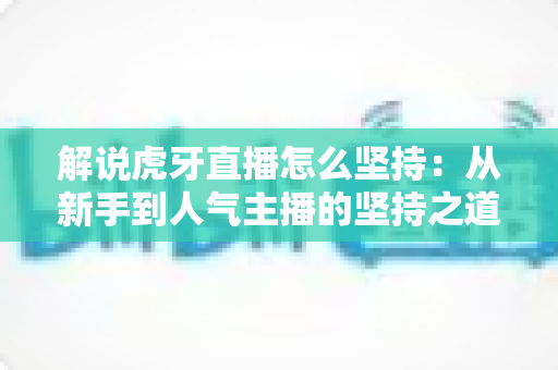 解说虎牙直播怎么坚持:从新手到人气主播的坚持之道全解析 解说虎牙直播怎么坚持:从新手到人气主播的坚持之道全解析