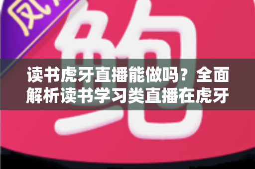 读书虎牙直播能做吗？全面解析读书学习类直播在虎牙平台的机会与实操指南