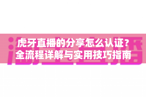 虎牙直播的分享怎么认证？全流程详解与实用技巧指南