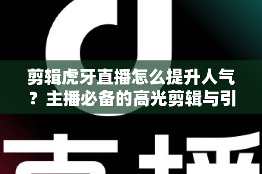 剪辑虎牙直播怎么提升人气？主播必备的高光剪辑与引流全攻略
