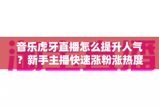 音乐虎牙直播怎么提升人气？新手主播快速涨粉涨热度的实战攻略全解析