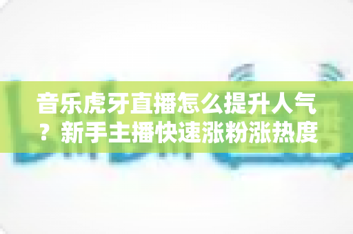 音乐虎牙直播怎么提升人气？新手主播快速涨粉涨热度的实战攻略全解析