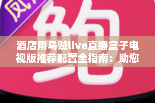 酒店用乌贼live直播盒子电视版推荐配置全指南:助您打造流畅稳定的客房观影体验 酒店用乌贼live直播盒子电视版推荐配置全指南:助您打造流畅稳定的客房观影体验