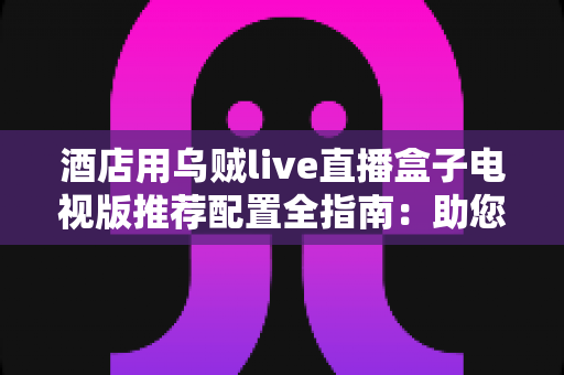 酒店用乌贼live直播盒子电视版推荐配置全指南：助您打造流畅稳定的客房观影体验
