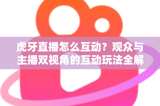 虎牙直播怎么互动？观众与主播双视角的互动玩法全解析，快速提升直播间热度