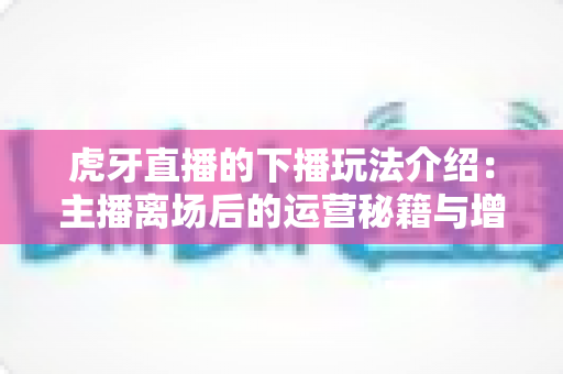 虎牙直播的下播玩法介绍:主播离场后的运营秘籍与增长全攻略 虎牙直播的下播玩法介绍:主播离场后的运营秘籍与增长全攻略