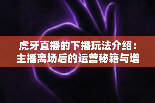虎牙直播的下播玩法介绍：主播离场后的运营秘籍与增长全攻略