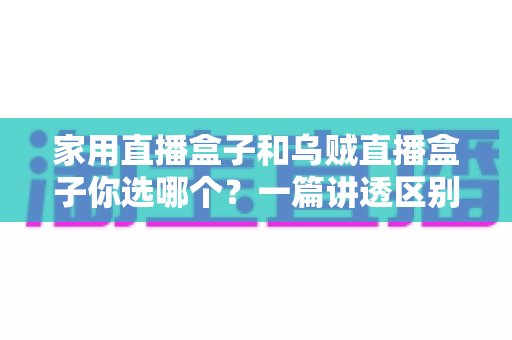 家用直播盒子和乌贼直播盒子你选哪个？一篇讲透区别、优缺点与避坑选购指南