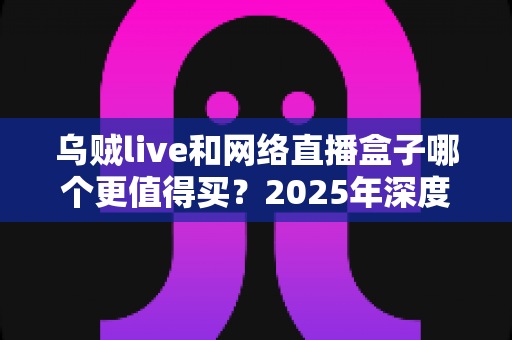 乌贼live和网络直播盒子哪个更值得买？2025年深度对比测评帮你选对不花冤枉钱
