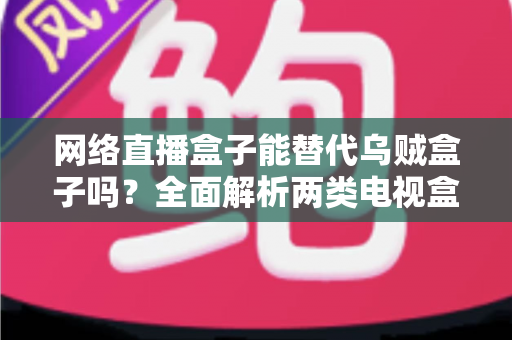 网络直播盒子能替代乌贼盒子吗？全面解析两类电视盒子的功能差异与选购指南