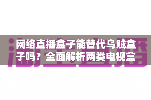 网络直播盒子能替代乌贼盒子吗？全面解析两类电视盒子的功能差异与选购指南