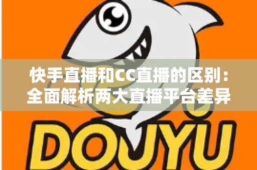 快手直播和CC直播的区别：全面解析两大直播平台差异，帮你选对平台不踩坑