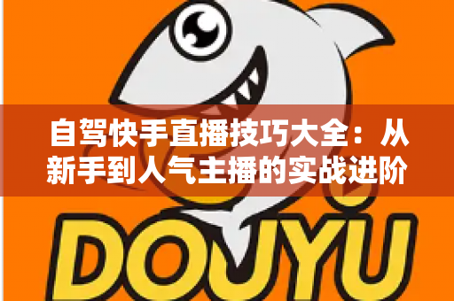 自驾快手直播技巧大全:从新手到人气主播的实战进阶指南 自驾快手直播技巧大全:从新手到人气主播的实战进阶指南
