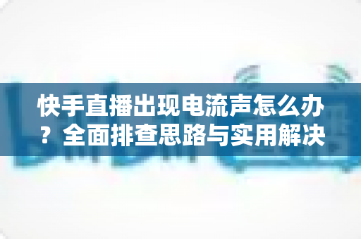 快手直播出现电流声怎么办?全面排查思路与实用解决方案一文讲透 快手直播出现电流声怎么办?全面排查思路与实用解决方案一文讲透
