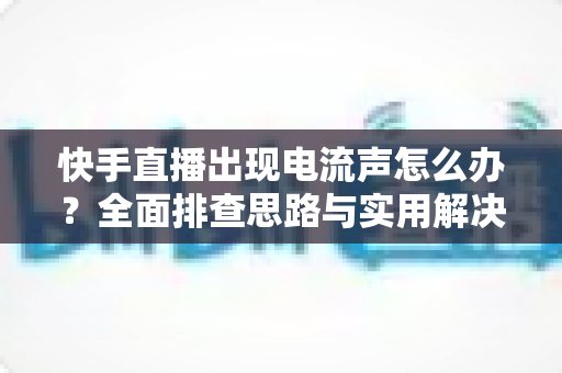 快手直播出现电流声怎么办?全面排查思路与实用解决方案一文讲透 快手直播出现电流声怎么办?全面排查思路与实用解决方案一文讲透