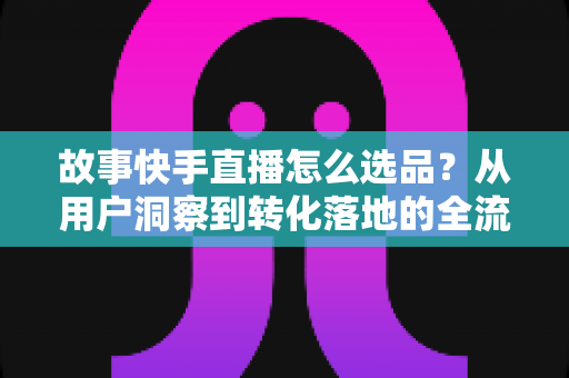 故事快手直播怎么选品?从用户洞察到转化落地的全流程实战指南 故事快手直播怎么选品?从用户洞察到转化落地的全流程实战指南