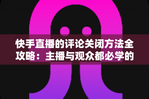 快手直播的评论关闭方法全攻略:主播与观众都必学的评论管理实用技巧 快手直播的评论关闭方法全攻略:主播与观众都必学的评论管理实用技巧