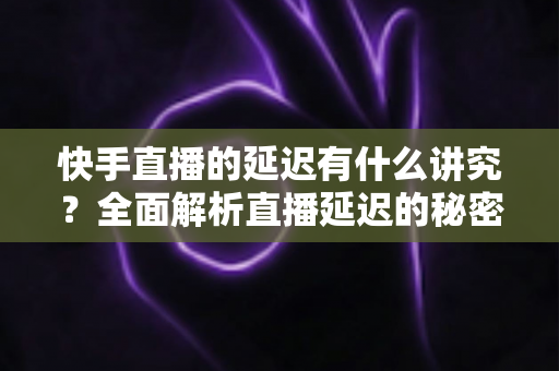 快手直播的延迟有什么讲究？全面解析直播延迟的秘密与优化技巧