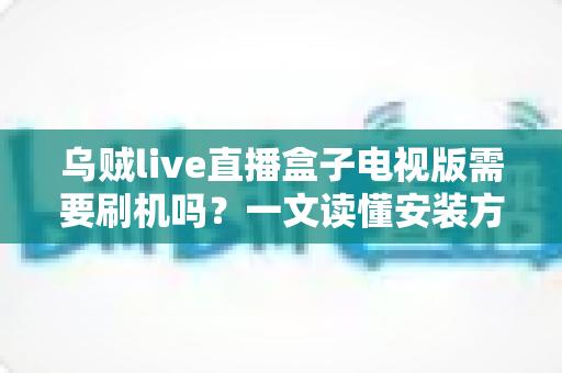 乌贼live直播盒子电视版需要刷机吗?一文读懂安装方法、刷机利弊与避坑指南 乌贼live直播盒子电视版需要刷机吗?一文读懂安装方法、刷机利弊与避坑指南