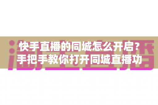 快手直播的同城怎么开启？手把手教你打开同城直播功能，让本地观众轻松找到你
