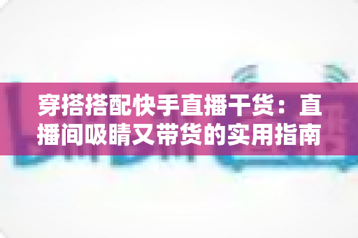穿搭搭配快手直播干货：直播间吸睛又带货的实用指南，看这一篇就够了