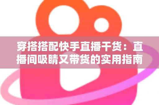 穿搭搭配快手直播干货：直播间吸睛又带货的实用指南，看这一篇就够了