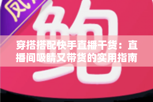 穿搭搭配快手直播干货：直播间吸睛又带货的实用指南，看这一篇就够了