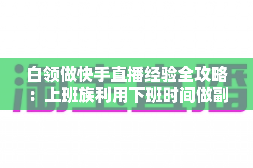 白领做快手直播经验全攻略:上班族利用下班时间做副业变现的实战指南与避坑手册 白领做快手直播经验全攻略:上班族利用下班时间做副业变现的实战指南与避坑手册