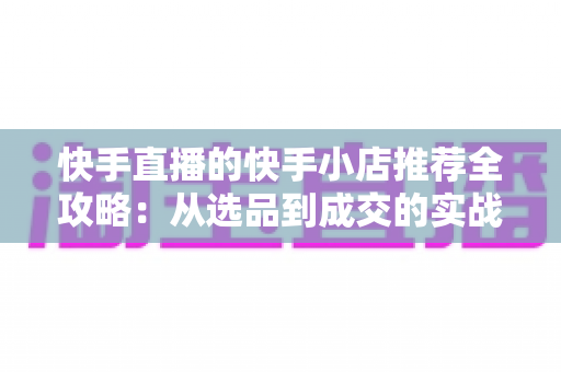 快手直播的快手小店推荐全攻略:从选品到成交的实战指南 快手直播的快手小店推荐全攻略:从选品到成交的实战指南
