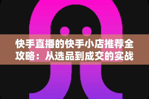 快手直播的快手小店推荐全攻略:从选品到成交的实战指南 快手直播的快手小店推荐全攻略:从选品到成交的实战指南