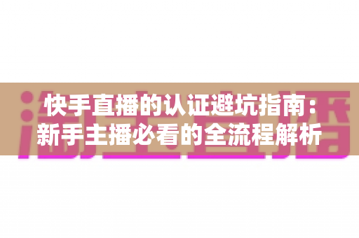 快手直播的认证避坑指南：新手主播必看的全流程解析与常见陷阱防范手册