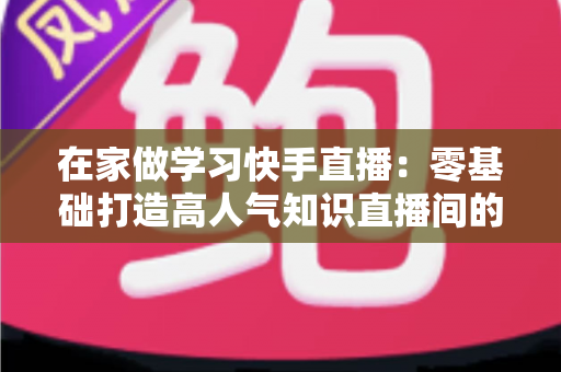 在家做学习快手直播：零基础打造高人气知识直播间的完整指南