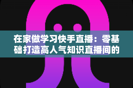 在家做学习快手直播：零基础打造高人气知识直播间的完整指南