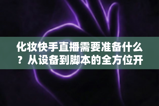 化妆快手直播需要准备什么？从设备到脚本的全方位开播筹备指南