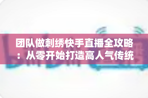团队做刺绣快手直播全攻略:从零开始打造高人气传统手艺直播间 团队做刺绣快手直播全攻略:从零开始打造高人气传统手艺直播间